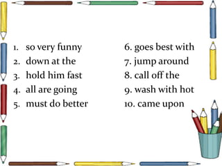 1. so very funny 6. goes best with
2. down at the 7. jump around
3. hold him fast 8. call off the
4. all are going 9. wash with hot
5. must do better 10. came upon
 