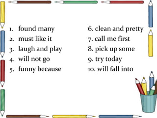 1. found many 6. clean and pretty
2. must like it 7. call me first
3. laugh and play 8. pick up some
4. will not go 9. try today
5. funny because 10. will fall into
 