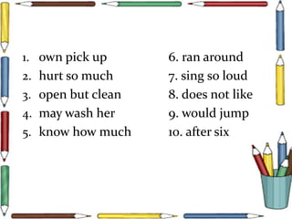 1. own pick up 6. ran around
2. hurt so much 7. sing so loud
3. open but clean 8. does not like
4. may wash her 9. would jump
5. know how much 10. after six
 