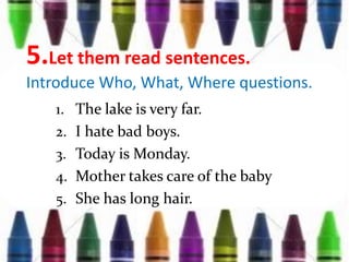 5.Let them read sentences.
Introduce Who, What, Where questions.
1. The lake is very far.
2. I hate bad boys.
3. Today is Monday.
4. Mother takes care of the baby
5. She has long hair.
 