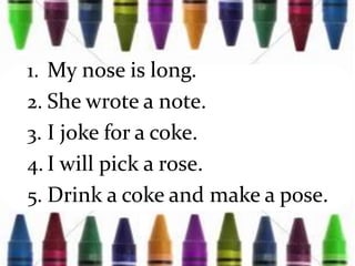 1. My nose is long.
2. She wrote a note.
3. I joke for a coke.
4. I will pick a rose.
5. Drink a coke and make a pose.
 