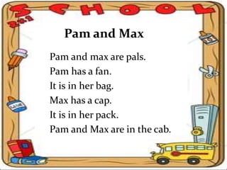 Pam and Max
Pam and max are pals.
Pam has a fan.
It is in her bag.
Max has a cap.
It is in her pack.
Pam and Max are in the cab.
 