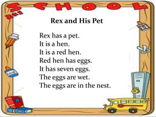 Rex and His Pet
Rex has a pet.
It is a hen.
It is a red hen.
Red hen has eggs.
It has seven eggs.
The eggs are wet.
The eggs are in the nest.
 