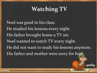 Watching TV
Noel was good in his class.
He studied his lessons every night.
His father brought home a TV set.
Noel wanted to watch TV every night.
He did not want to study his lessons anymore.
His father and mother were sorry for him.
 