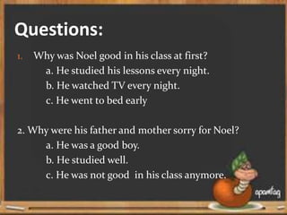Questions:
1. Why was Noel good in his class at first?
a. He studied his lessons every night.
b. He watched TV every night.
c. He went to bed early
2. Why were his father and mother sorry for Noel?
a. He was a good boy.
b. He studied well.
c. He was not good in his class anymore.
 
