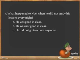 3. What happened to Noel when he did not study his
lessons every night?
a. He was good in class.
b. He was not good in class.
c. He did not go to school anymore.
 
