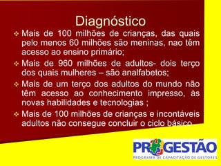 Diagnóstico
 Mais de 100 milhões de crianças, das quais
pelo menos 60 milhões são meninas, nao têm
acesso ao ensino primário;
 Mais de 960 milhões de adultos- dois terço
dos quais mulheres – são analfabetos;
 Mais de um terço dos adultos do mundo não
têm acesso ao conhecimento impresso, às
novas habilidades e tecnologias ;
 Mais de 100 milhões de crianças e incontáveis
adultos não consegue concluir o ciclo básico
 