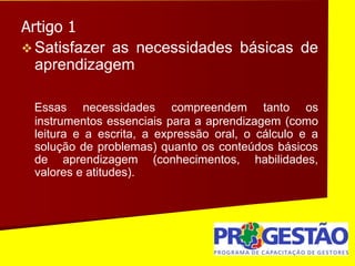 Artigo 1
 Satisfazer as necessidades básicas de
aprendizagem
Essas necessidades compreendem tanto os
instrumentos essenciais para a aprendizagem (como
leitura e a escrita, a expressão oral, o cálculo e a
solução de problemas) quanto os conteúdos básicos
de aprendizagem (conhecimentos, habilidades,
valores e atitudes).
 