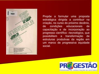 Propõe a formular uma proposta
estratégica dirigida a contribuir na
criação, no curso do próximo decênio,
de condições educacionais de
capacitação e de incorporação ao
progresso científico –tecnológico, que
possibilitem a transformação de
estruturas produtivas da região em
um marco de progressiva equidade
social.
 