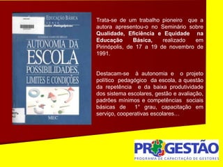Trata-se de um trabalho pioneiro que a
autora apresentou-o no Seminário sobre
Qualidade, Eficiência e Equidade na
Educação Básica, realizado em
Pirinópolis, de 17 a 19 de novembro de
1991.
Destacam-se à autonomia e o projeto
político pedagógico da escola, a questão
da repetência e da baixa produtividade
dos sistema escolares, gestão e avaliação,
padrões mínimos e competências sociais
básicas de 1° grau, capacitação em
serviço, cooperativas escolares…
 