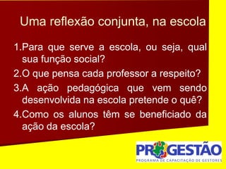 Uma reflexão conjunta, na escola
1.Para que serve a escola, ou seja, qual
sua função social?
2.O que pensa cada professor a respeito?
3.A ação pedagógica que vem sendo
desenvolvida na escola pretende o quê?
4.Como os alunos têm se beneficiado da
ação da escola?
 