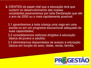 3. CIENTES do papel vital que a educação terá que
cumprir no desenvolvimento das nossas
sociedades,asseveramos por esta Declaração que até
o ano de 2000 ou o mais rapidamente possível:
3.1 garantiremos a toda criança uma vaga em uma
escola ou em um programa educacional adequado às
suas capacidades;
3.2 consolidaremos esforços dirigidos à educação
básica de jovens e adultos;
3.3 eliminaremos disparidades de acesso à educação
básica em função do sexo, idade, renda, família;
 