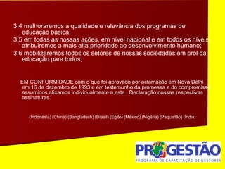 3.4 melhoraremos a qualidade e relevância dos programas de
educação básica;
3.5 em todas as nossas ações, em nível nacional e em todos os níveis,
atribuiremos a mais alta prioridade ao desenvolvimento humano;
3.6 mobilizaremos todos os setores de nossas sociedades em prol da
educação para todos;
EM CONFORMIDADE com o que foi aprovado por aclamação em Nova Delhi
em 16 de dezembro de 1993 e em testemunho da promessa e do compromisso
assumidos afixamos individualmente a esta Declaração nossas respectivas
assinaturas
(Indonésia) (China) (Bangladesh) (Brasil) (Egito) (México) (Nigéria) (Paquistão) (Índia)
 