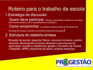 Roteiro para o trabalho da escola
1.Estratégia de discussão
Quem deve participar ( direção, especialistas, professores, servidores
técnico-administrativo, pais e representantes de entidades.)
Como encaminhar ( os relatórios serão enviados às Secretarias de
Educação Municipais e remetido à Secretaria Estadual de Educação)
2. Estrutura do relatório-síntese
Situação da escola: aspectos físicos, recursos humanos, quadro
discente, desempenho (número absoluto e percentuais de
aprovação, evasão e repetência); gestão ( Conselho de Classe,
Colegiado, APM); programas de apoio, projetos especiais.
 
