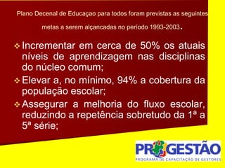 Plano Decenal de Educaçao para todos foram previstas as seguintes
metas a serem alçancadas no período 1993-2003.
 Incrementar em cerca de 50% os atuais
níveis de aprendizagem nas disciplinas
do núcleo comum;
 Elevar a, no mínimo, 94% a cobertura da
população escolar;
 Assegurar a melhoria do fluxo escolar,
reduzindo a repetência sobretudo da 1ª a
5ª série;
 