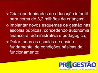  Criar oportunidades de educação infantil
para cerca de 3,2 milhões de crianças;
 Implantar novos esquemas de gestão nas
escolas públicas, concedendo autonomia
financeira, administrativa e pedagógica;
 Dotar todas as escolas de ensino
fundamental de condições básicas de
funcionamento;
 