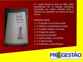 O projeto Raízes e Asas de 1994, relata
experiências de 16 escolas brasileiras
envolvidas em ações voltadas para a
melhoria da qualidade do ensino de seus
alunos.
RAÍZES E ASAS
v. 1. A escola e sua função social
v. 2. Gestão, compromisso de todos
v. 3. Trabalho coletivo na escola
v. 4. Projeto de escola
v. 5. Ensinar e aprender
v. 6. Como ensinar: um desafio
v. 7. A sala de aula
v. 8. Avaliação e aprendizagem
 