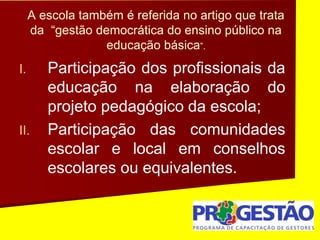 A escola também é referida no artigo que trata
da “gestão democrática do ensino público na
educação básica”.
I. Participação dos profissionais da
educação na elaboração do
projeto pedagógico da escola;
II. Participação das comunidades
escolar e local em conselhos
escolares ou equivalentes.
 