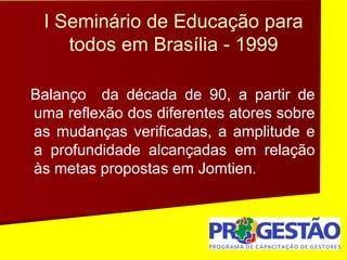 I Seminário de Educação para
todos em Brasília - 1999
Balanço da década de 90, a partir de
uma reflexão dos diferentes atores sobre
as mudanças verificadas, a amplitude e
a profundidade alcançadas em relação
às metas propostas em Jomtien.
 