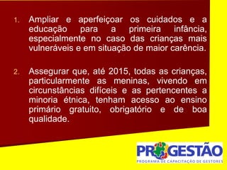 1. Ampliar e aperfeiçoar os cuidados e a
educação para a primeira infância,
especialmente no caso das crianças mais
vulneráveis e em situação de maior carência.
2. Assegurar que, até 2015, todas as crianças,
particularmente as meninas, vivendo em
circunstâncias difíceis e as pertencentes a
minoria étnica, tenham acesso ao ensino
primário gratuito, obrigatório e de boa
qualidade.
 
