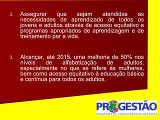 3. Assegurar que sejam atendidas as
necessidades de aprendizado de todos os
jovens e adultos através de acesso equitativo a
programas apropriados de aprendizagem e de
treinamento par a vida.
3. Alcançar, até 2015, uma melhoria de 50% nos
níveis de alfabetização de adultos,
especialmente no que se refere às mulheres,
bem como acesso equitativo à educação básica
e contínua para todos os adultos.
 