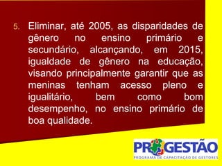 5. Eliminar, até 2005, as disparidades de
gênero no ensino primário e
secundário, alcançando, em 2015,
igualdade de gênero na educação,
visando principalmente garantir que as
meninas tenham acesso pleno e
igualitário, bem como bom
desempenho, no ensino primário de
boa qualidade.
 