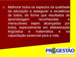 6. Melhorar todos os aspectos da qualidade
da educação e assegurar a excelência
de todos, de forma que resultados de
aprendizagem reconhecidas e
mensuráveis sejam alcançados por
todos, especialmente em alfabetização
lingüística e matemática e na
capacitação essencial para a vida.
 