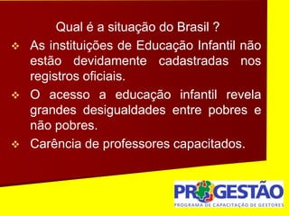 Qual é a situação do Brasil ?
 As instituições de Educação Infantil não
estão devidamente cadastradas nos
registros oficiais.
 O acesso a educação infantil revela
grandes desigualdades entre pobres e
não pobres.
 Carência de professores capacitados.
 