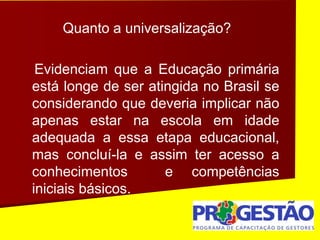 Quanto a universalização?
Evidenciam que a Educação primária
está longe de ser atingida no Brasil se
considerando que deveria implicar não
apenas estar na escola em idade
adequada a essa etapa educacional,
mas concluí-la e assim ter acesso a
conhecimentos e competências
iniciais básicos.
 