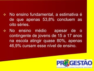  No ensino fundamental, a estimativa é
de que apenas 53,8% concluem as
oito séries.
 No ensino médio apesar de o
contingente de jovens de 15 a 17 anos
na escola atingir quase 80%, apenas
46,9% cursam esse nível de ensino.
 