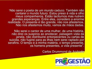 “Não serei o poeta de um mundo caduco. Também não
cantarei o mundo futuro. Estou preso à vida e olho
meus companheiros. Estão taciturnos mas nutrem
grandes esperanças. Entre eles, considero a enorme
realidade. O presente é tão grande, não nos afastemos.
Não nos afastemos muito, vamos de mãos dadas.
Não serei o cantor de uma mulher, de uma história,
não direi os suspiros ao anoitecer, paisagem vista da
janela, não distribuirei entorpecentes ou cartas de
suicida, não fugirei para as ilhas nem serei raptado por
serafins. O tempo é a minha matéria, o tempo presente,
os homens presentes, a vida presente”.
Carlos Drummond de Andrade
 