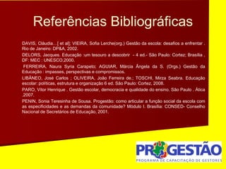 Referências Bibliográficas
DAVIS, Cláudia…[ et al]; VIEIRA, Sofia Lerche(org.) Gestão da escola: desafios a enfrentar .
Rio de Janeiro: DP&A, 2002.
DELORS, Jacques. Educação :um tesouro a descobrir - 4 ed.- São Paulo: Cortez; Brasília ,
DF: MEC : UNESCO,2000.
FERREIRA, Naura Syria Carapeto; AGUIAR, Márcia Ângela da S. (Orgs.) Gestão da
Educação : impasses, perspectivas e compromissos.
LIBÂNEO, José Carlos ; OLIVEIRA, João Ferreira de.; TOSCHI, Mirza Seabra. Educação
escolar: políticas, estrutura e organização 6 ed. São Paulo: Cortez, 2008.
PARO, Vitor Henrique . Gestão escolar, democracia e qualidade do ensino. São Paulo . Ática
.2007.
PENIN, Sonia Teresinha de Sousa. Progestão: como articular a função social da escola com
as especificidades e as demandas da comunidade? Módulo I. Brasília: CONSED- Conselho
Nacional de Secretários de Educação, 2001.
 