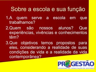 Sobre a escola e sua função
1.A quem serve a escola em que
trabalhamos?
2.Quem são nossos alunos? Que
experiências, vivências e conhecimentos
têm?
3.Que objetivos temos propostos para
eles, considerando a realidade de suas
condições de vida e a realidade da vida
contemporânea?
 