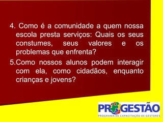 4. Como é a comunidade a quem nossa
escola presta serviços: Quais os seus
constumes, seus valores e os
problemas que enfrenta?
5.Como nossos alunos podem interagir
com ela, como cidadãos, enquanto
crianças e jovens?
 