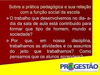 Sobre a prática pedagógica e sua relação
com a função social da escola
 O trabalho que desenvolvemos no dia- a-
dia da sala de aula está contribuido para
formar que tipo de homem, mundo e
sociedade?
 Por que, em nossa disciplina,
trabalhamos as atividades e os assuntos
do jeito que trabalhamos? Como
pensamos que os alunos aprendem?
 