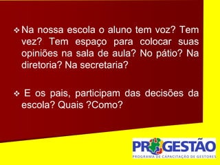  Na nossa escola o aluno tem voz? Tem
vez? Tem espaço para colocar suas
opiniões na sala de aula? No pátio? Na
diretoria? Na secretaria?
 E os pais, participam das decisões da
escola? Quais ?Como?
 