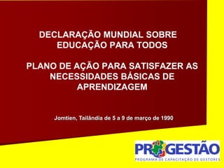 DECLARAÇÃO MUNDIAL SOBRE
EDUCAÇÃO PARA TODOS
PLANO DE AÇÃO PARA SATISFAZER AS
NECESSIDADES BÁSICAS DE
APRENDIZAGEM
Jomtien, Tailândia de 5 a 9 de março de 1990
 