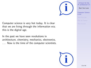 A future for the
                                                    IT professional (?)

                                                      Bart Van Loon

                                                    Computer Science
                                                    is hot

                                                    Your ﬁrst job

                                                    War for Talent

Computer science is very hot today. It is clear     The S-curve

that we are living through the information era;
this is the digital age.

In the past we have seen revolutions in
architecture, chemistry, mechanics, electronics,
. . . Now is the time of the computer scientists.




                                                         10 of 55
 