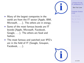 A future for the
                                                IT professional (?)

                                                  Bart Van Loon

                                                Computer Science
                                                is hot

Many of the largest companies in the            Your ﬁrst job

                                                War for Talent
world are from the IT sector (Apple, IBM,
                                                The S-curve
Microsoft, . . . ). The others are in energy.
Some of the most famous brands are IT
brands (Apple, Microsoft, Facebook,
Google, . . . ). The others are food and
fashion.
The most famous and watched over IPO’s
are in the ﬁeld of IT (Google, Groupon,
Facebook, . . . ).




                                                     12 of 55
 