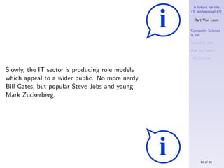 A future for the
                                                 IT professional (?)

                                                   Bart Van Loon

                                                 Computer Science
                                                 is hot

                                                 Your ﬁrst job

                                                 War for Talent

                                                 The S-curve


Slowly, the IT sector is producing role models
which appeal to a wider public. No more nerdy
Bill Gates, but popular Steve Jobs and young
Mark Zuckerberg.




                                                      14 of 55
 