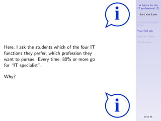 A future for the
                                                IT professional (?)

                                                  Bart Van Loon

                                                Computer Science
                                                is hot

                                                Your ﬁrst job

                                                War for Talent

                                                The S-curve

Here, I ask the students which of the four IT
functions they prefer, which profession they
want to pursue. Every time, 80% or more go
for “IT specialist”.

Why?




                                                     19 of 55
 