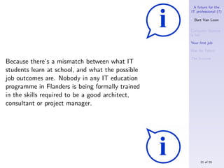 A future for the
                                                  IT professional (?)

                                                    Bart Van Loon

                                                  Computer Science
                                                  is hot

                                                  Your ﬁrst job

                                                  War for Talent

                                                  The S-curve
Because there’s a mismatch between what IT
students learn at school, and what the possible
job outcomes are. Nobody in any IT education
programme in Flanders is being formally trained
in the skills required to be a good architect,
consultant or project manager.




                                                       21 of 55
 