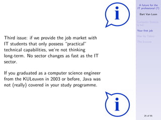 A future for the
                                                  IT professional (?)

                                                    Bart Van Loon

                                                  Computer Science
                                                  is hot

                                                  Your ﬁrst job

                                                  War for Talent
Third issue: if we provide the job market with
                                                  The S-curve
IT students that only possess “practical”
technical capabilities, we’re not thinking
long-term. No sector changes as fast as the IT
sector.

If you graduated as a computer science engineer
from the KULeuven in 2003 or before, Java was
not (really) covered in your study programme.




                                                       25 of 55
 
