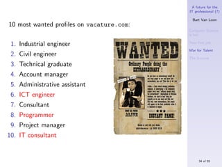 A future for the
                                          IT professional (?)

                                            Bart Van Loon
10 most wanted proﬁles on vacature.com:
                                          Computer Science
                                          is hot

 1. Industrial engineer                   Your ﬁrst job

                                          War for Talent
 2. Civil engineer                        The S-curve
 3. Technical graduate
 4. Account manager
 5. Administrative assistant
 6. ICT engineer
 7. Consultant
 8. Programmer
 9. Project manager
10. IT consultant


                                               34 of 55
 