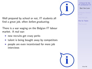 A future for the
                                                  IT professional (?)

                                                    Bart Van Loon

                                                  Computer Science
                                                  is hot

                                                  Your ﬁrst job
Well prepared by school or not, IT students all
                                                  War for Talent
ﬁnd a great job, often before graduating.
                                                  The S-curve


There is a war waging on the Belgian IT labour
market. A real war:
    new recruits get crazy perks
    talent is being bought away by competitors
    people are even incentivised for mere job
    interviews




                                                       35 of 55
 