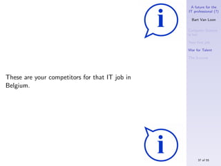 A future for the
                                                IT professional (?)

                                                  Bart Van Loon

                                                Computer Science
                                                is hot

                                                Your ﬁrst job

                                                War for Talent

                                                The S-curve




These are your competitors for that IT job in
Belgium.




                                                     37 of 55
 