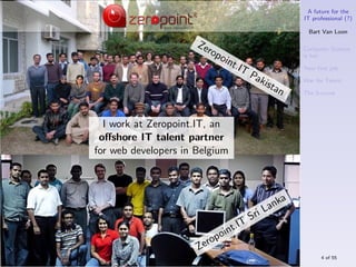 A future for the
                                                           IT professional (?)

                                                             Bart Van Loon

                      Ze
                           rop                             Computer Science
                                 oin                       is hot
                                    t.IT                   Your ﬁrst job
                                            Pa
                                               kista       War for Talent
                                                     n     The S-curve




  I work at Zeropoint.IT, an
 oﬀshore IT talent partner
for web developers in Belgium



                                                       a
                                                L   ank
                                            Sri
                                     t.IT
                                p oin
                           ro
                      Ze
                                                                 4 of 55
 