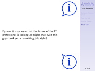 A future for the
                                                   IT professional (?)

                                                     Bart Van Loon

                                                   Computer Science
                                                   is hot

                                                   Your ﬁrst job

                                                   War for Talent

                                                   The S-curve



By now it may seem that the future of the IT
professional is looking so bright that even this
guy could get a consulting job, right?




                                                        41 of 55
 