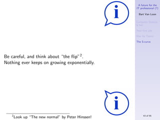 A future for the
                                                    IT professional (?)

                                                      Bart Van Loon

                                                    Computer Science
                                                    is hot

                                                    Your ﬁrst job

                                                    War for Talent

                                                    The S-curve




Be careful, and think about “the ﬂip”2 .
Nothing ever keeps on growing exponentially.




   2                                                     43 of 55
       Look up “The new normal” by Peter Hinssen!
 