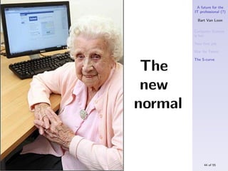 A future for the
         IT professional (?)

           Bart Van Loon

         Computer Science
         is hot

         Your ﬁrst job

         War for Talent

         The S-curve

 The
 new
normal


              44 of 55
 